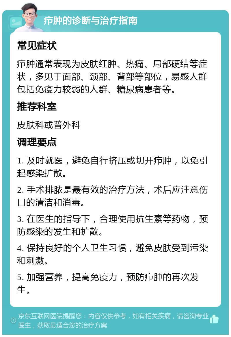 疖肿的诊断与治疗指南 常见症状 疖肿通常表现为皮肤红肿、热痛、局部硬结等症状，多见于面部、颈部、背部等部位，易感人群包括免疫力较弱的人群、糖尿病患者等。 推荐科室 皮肤科或普外科 调理要点 1. 及时就医，避免自行挤压或切开疖肿，以免引起感染扩散。 2. 手术排脓是最有效的治疗方法，术后应注意伤口的清洁和消毒。 3. 在医生的指导下，合理使用抗生素等药物，预防感染的发生和扩散。 4. 保持良好的个人卫生习惯，避免皮肤受到污染和刺激。 5. 加强营养，提高免疫力，预防疖肿的再次发生。