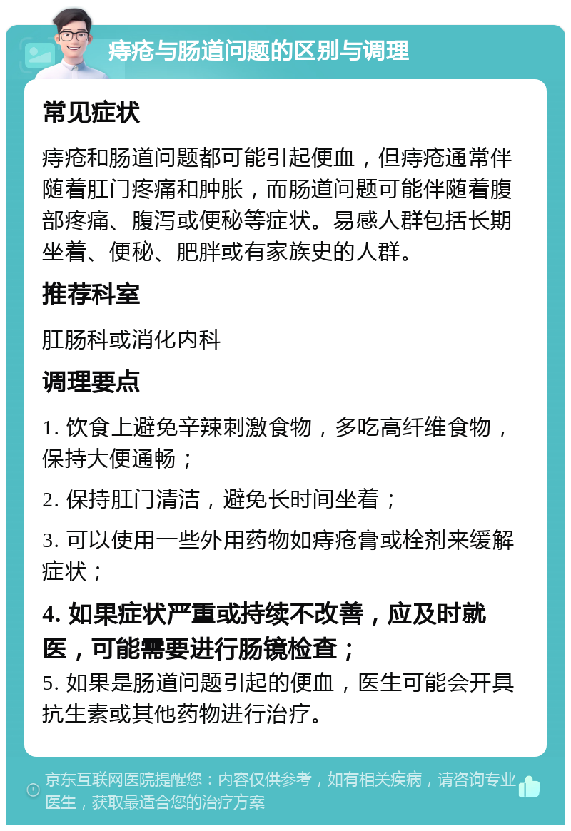 痔疮与肠道问题的区别与调理 常见症状 痔疮和肠道问题都可能引起便血，但痔疮通常伴随着肛门疼痛和肿胀，而肠道问题可能伴随着腹部疼痛、腹泻或便秘等症状。易感人群包括长期坐着、便秘、肥胖或有家族史的人群。 推荐科室 肛肠科或消化内科 调理要点 1. 饮食上避免辛辣刺激食物，多吃高纤维食物，保持大便通畅； 2. 保持肛门清洁，避免长时间坐着； 3. 可以使用一些外用药物如痔疮膏或栓剂来缓解症状； 4. 如果症状严重或持续不改善，应及时就医，可能需要进行肠镜检查； 5. 如果是肠道问题引起的便血，医生可能会开具抗生素或其他药物进行治疗。