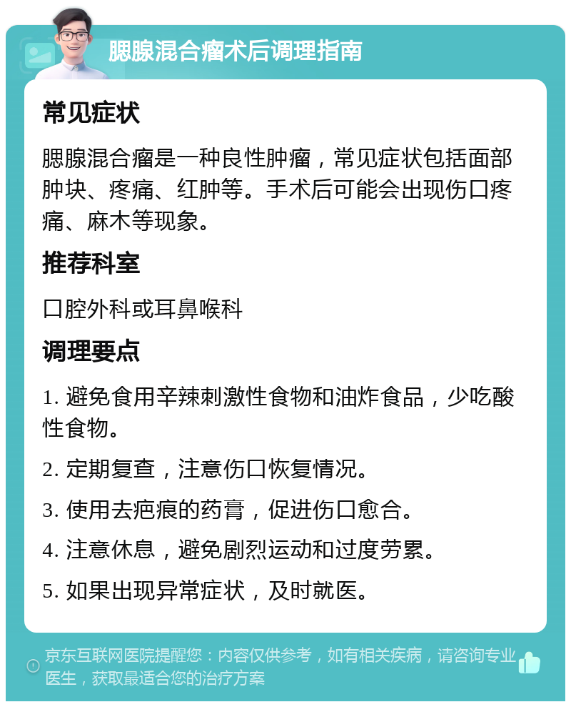 腮腺混合瘤术后调理指南 常见症状 腮腺混合瘤是一种良性肿瘤，常见症状包括面部肿块、疼痛、红肿等。手术后可能会出现伤口疼痛、麻木等现象。 推荐科室 口腔外科或耳鼻喉科 调理要点 1. 避免食用辛辣刺激性食物和油炸食品，少吃酸性食物。 2. 定期复查，注意伤口恢复情况。 3. 使用去疤痕的药膏，促进伤口愈合。 4. 注意休息，避免剧烈运动和过度劳累。 5. 如果出现异常症状，及时就医。