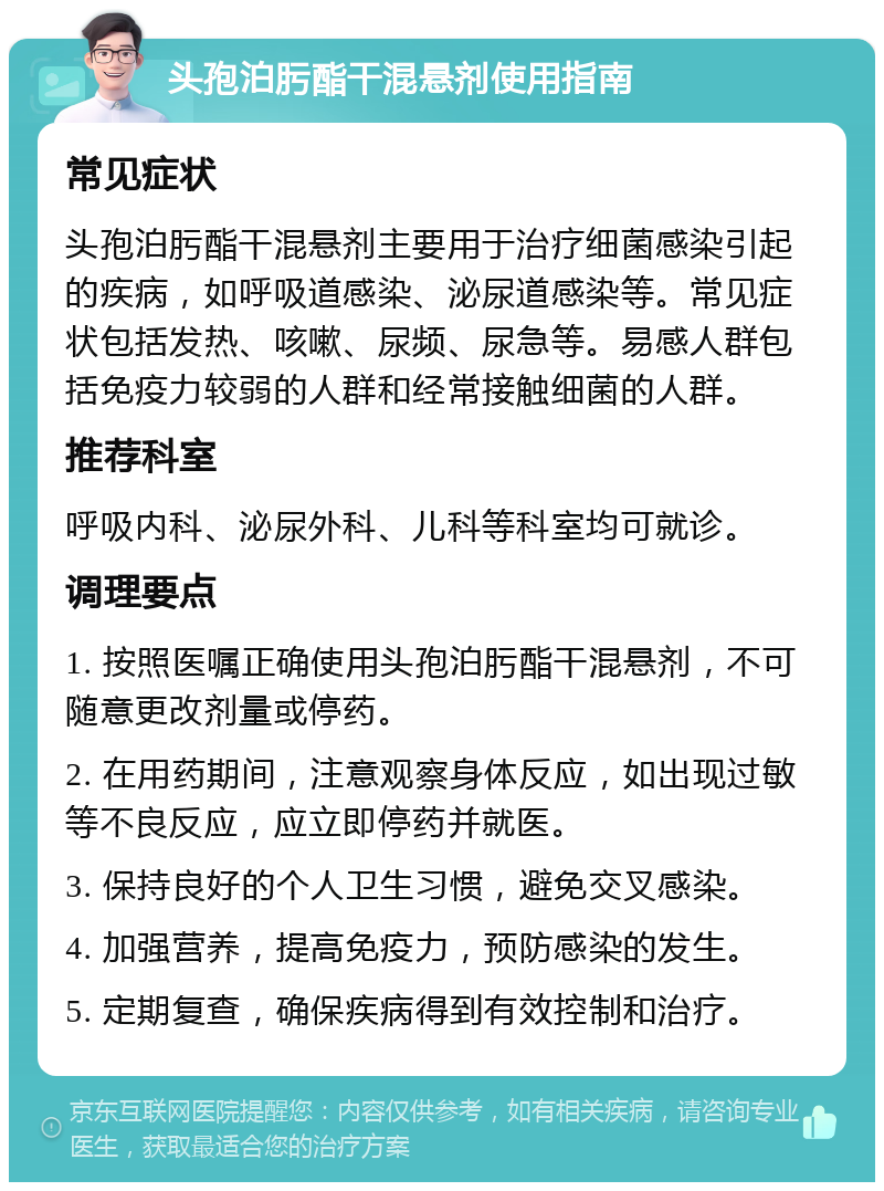 头孢泊肟酯干混悬剂使用指南 常见症状 头孢泊肟酯干混悬剂主要用于治疗细菌感染引起的疾病，如呼吸道感染、泌尿道感染等。常见症状包括发热、咳嗽、尿频、尿急等。易感人群包括免疫力较弱的人群和经常接触细菌的人群。 推荐科室 呼吸内科、泌尿外科、儿科等科室均可就诊。 调理要点 1. 按照医嘱正确使用头孢泊肟酯干混悬剂，不可随意更改剂量或停药。 2. 在用药期间，注意观察身体反应，如出现过敏等不良反应，应立即停药并就医。 3. 保持良好的个人卫生习惯，避免交叉感染。 4. 加强营养，提高免疫力，预防感染的发生。 5. 定期复查，确保疾病得到有效控制和治疗。