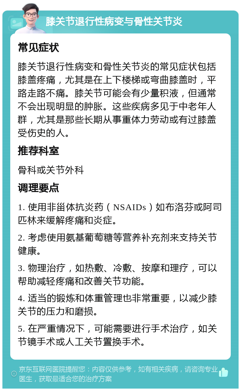 膝关节退行性病变与骨性关节炎 常见症状 膝关节退行性病变和骨性关节炎的常见症状包括膝盖疼痛，尤其是在上下楼梯或弯曲膝盖时，平路走路不痛。膝关节可能会有少量积液，但通常不会出现明显的肿胀。这些疾病多见于中老年人群，尤其是那些长期从事重体力劳动或有过膝盖受伤史的人。 推荐科室 骨科或关节外科 调理要点 1. 使用非甾体抗炎药（NSAIDs）如布洛芬或阿司匹林来缓解疼痛和炎症。 2. 考虑使用氨基葡萄糖等营养补充剂来支持关节健康。 3. 物理治疗，如热敷、冷敷、按摩和理疗，可以帮助减轻疼痛和改善关节功能。 4. 适当的锻炼和体重管理也非常重要，以减少膝关节的压力和磨损。 5. 在严重情况下，可能需要进行手术治疗，如关节镜手术或人工关节置换手术。