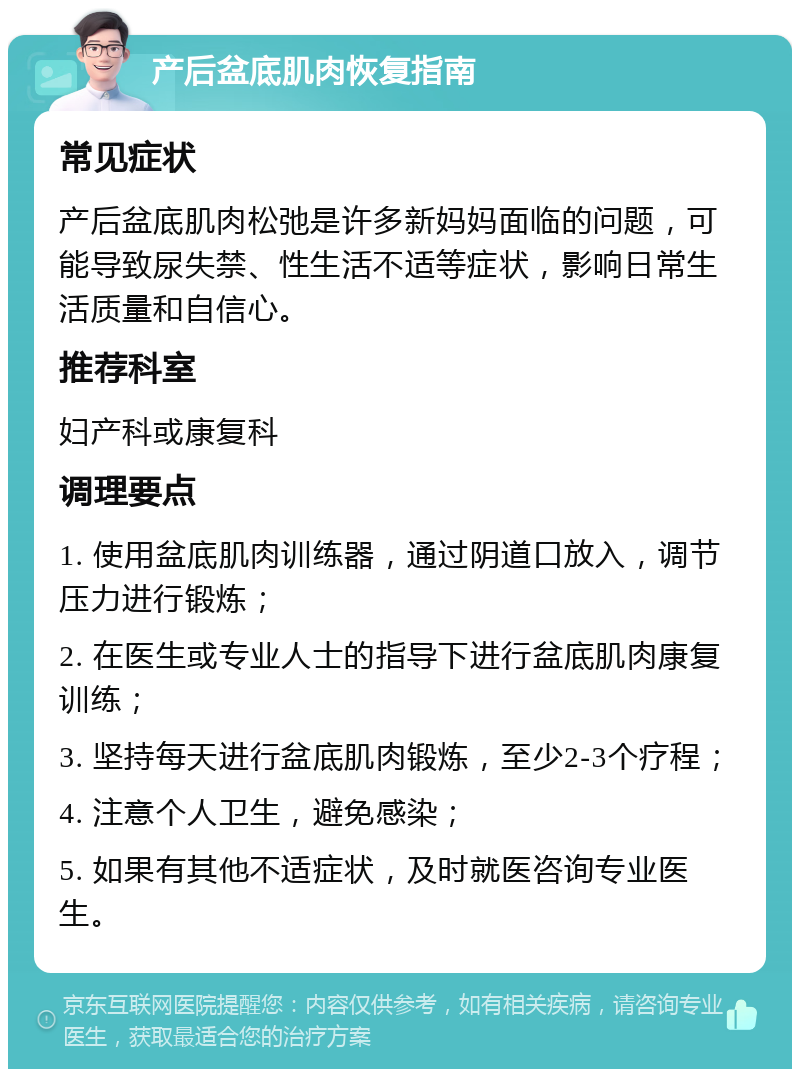 产后盆底肌肉恢复指南 常见症状 产后盆底肌肉松弛是许多新妈妈面临的问题，可能导致尿失禁、性生活不适等症状，影响日常生活质量和自信心。 推荐科室 妇产科或康复科 调理要点 1. 使用盆底肌肉训练器，通过阴道口放入，调节压力进行锻炼； 2. 在医生或专业人士的指导下进行盆底肌肉康复训练； 3. 坚持每天进行盆底肌肉锻炼，至少2-3个疗程； 4. 注意个人卫生，避免感染； 5. 如果有其他不适症状，及时就医咨询专业医生。