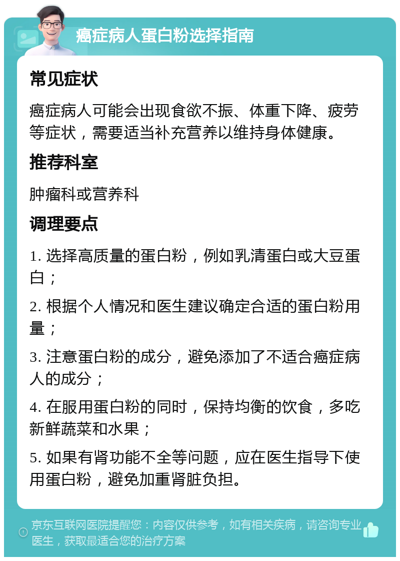 癌症病人蛋白粉选择指南 常见症状 癌症病人可能会出现食欲不振、体重下降、疲劳等症状，需要适当补充营养以维持身体健康。 推荐科室 肿瘤科或营养科 调理要点 1. 选择高质量的蛋白粉，例如乳清蛋白或大豆蛋白； 2. 根据个人情况和医生建议确定合适的蛋白粉用量； 3. 注意蛋白粉的成分，避免添加了不适合癌症病人的成分； 4. 在服用蛋白粉的同时，保持均衡的饮食，多吃新鲜蔬菜和水果； 5. 如果有肾功能不全等问题，应在医生指导下使用蛋白粉，避免加重肾脏负担。