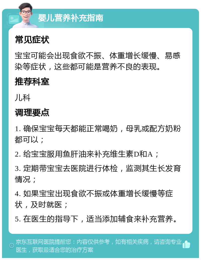 婴儿营养补充指南 常见症状 宝宝可能会出现食欲不振、体重增长缓慢、易感染等症状，这些都可能是营养不良的表现。 推荐科室 儿科 调理要点 1. 确保宝宝每天都能正常喝奶，母乳或配方奶粉都可以； 2. 给宝宝服用鱼肝油来补充维生素D和A； 3. 定期带宝宝去医院进行体检，监测其生长发育情况； 4. 如果宝宝出现食欲不振或体重增长缓慢等症状，及时就医； 5. 在医生的指导下，适当添加辅食来补充营养。