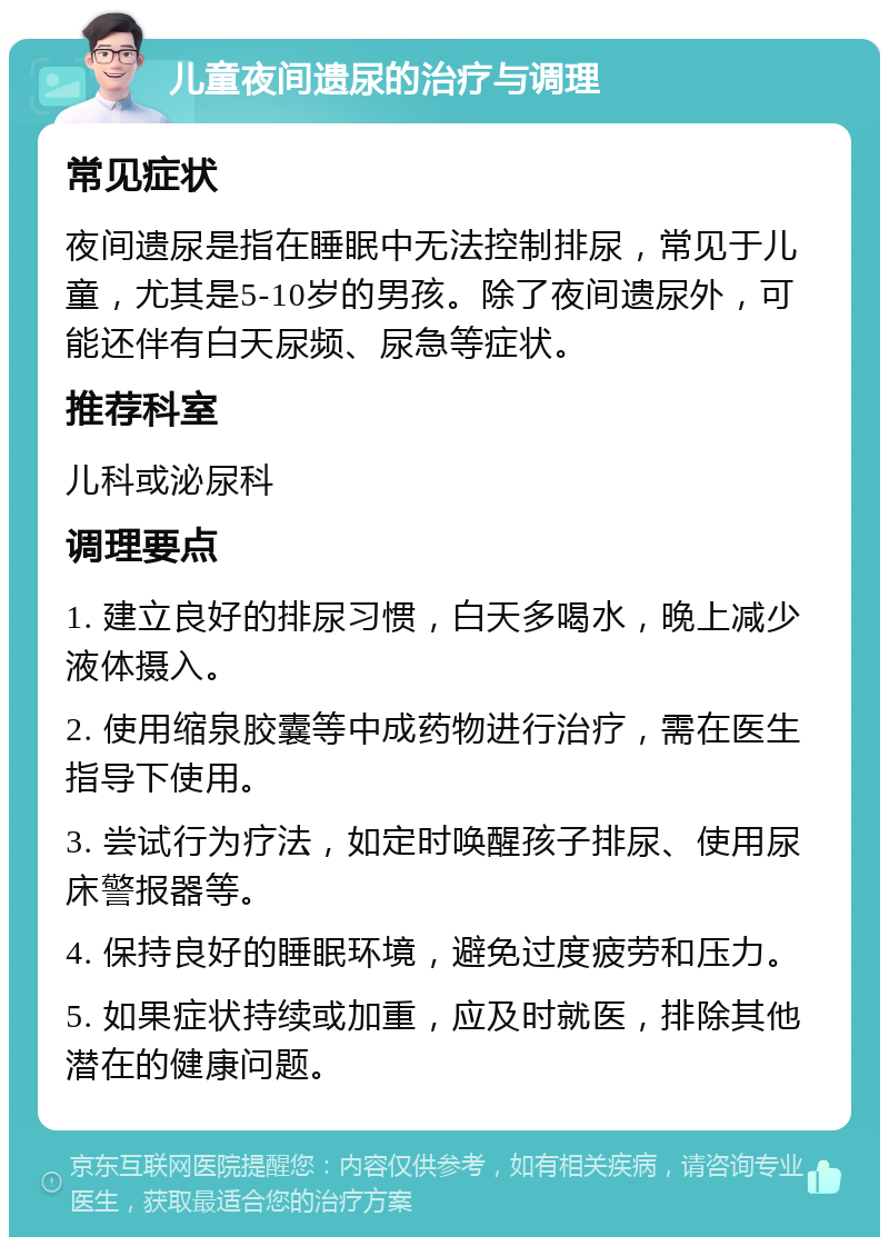 儿童夜间遗尿的治疗与调理 常见症状 夜间遗尿是指在睡眠中无法控制排尿，常见于儿童，尤其是5-10岁的男孩。除了夜间遗尿外，可能还伴有白天尿频、尿急等症状。 推荐科室 儿科或泌尿科 调理要点 1. 建立良好的排尿习惯，白天多喝水，晚上减少液体摄入。 2. 使用缩泉胶囊等中成药物进行治疗，需在医生指导下使用。 3. 尝试行为疗法，如定时唤醒孩子排尿、使用尿床警报器等。 4. 保持良好的睡眠环境，避免过度疲劳和压力。 5. 如果症状持续或加重，应及时就医，排除其他潜在的健康问题。