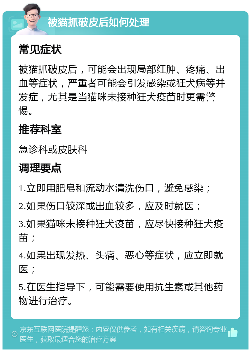 被猫抓破皮后如何处理 常见症状 被猫抓破皮后，可能会出现局部红肿、疼痛、出血等症状，严重者可能会引发感染或狂犬病等并发症，尤其是当猫咪未接种狂犬疫苗时更需警惕。 推荐科室 急诊科或皮肤科 调理要点 1.立即用肥皂和流动水清洗伤口，避免感染； 2.如果伤口较深或出血较多，应及时就医； 3.如果猫咪未接种狂犬疫苗，应尽快接种狂犬疫苗； 4.如果出现发热、头痛、恶心等症状，应立即就医； 5.在医生指导下，可能需要使用抗生素或其他药物进行治疗。