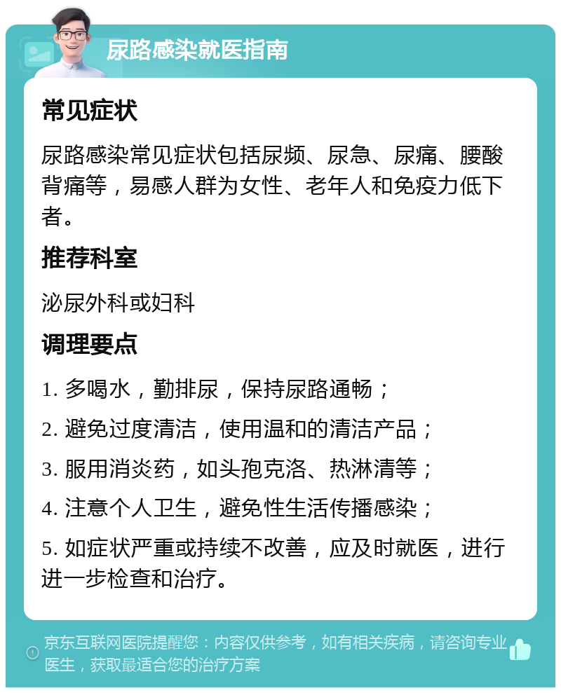 尿路感染就医指南 常见症状 尿路感染常见症状包括尿频、尿急、尿痛、腰酸背痛等，易感人群为女性、老年人和免疫力低下者。 推荐科室 泌尿外科或妇科 调理要点 1. 多喝水，勤排尿，保持尿路通畅； 2. 避免过度清洁，使用温和的清洁产品； 3. 服用消炎药，如头孢克洛、热淋清等； 4. 注意个人卫生，避免性生活传播感染； 5. 如症状严重或持续不改善，应及时就医，进行进一步检查和治疗。