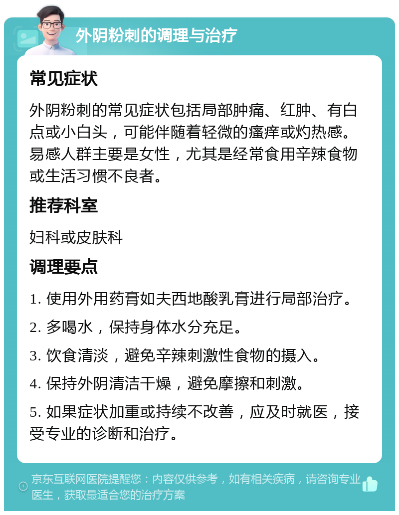 外阴粉刺的调理与治疗 常见症状 外阴粉刺的常见症状包括局部肿痛、红肿、有白点或小白头，可能伴随着轻微的瘙痒或灼热感。易感人群主要是女性，尤其是经常食用辛辣食物或生活习惯不良者。 推荐科室 妇科或皮肤科 调理要点 1. 使用外用药膏如夫西地酸乳膏进行局部治疗。 2. 多喝水，保持身体水分充足。 3. 饮食清淡，避免辛辣刺激性食物的摄入。 4. 保持外阴清洁干燥，避免摩擦和刺激。 5. 如果症状加重或持续不改善，应及时就医，接受专业的诊断和治疗。