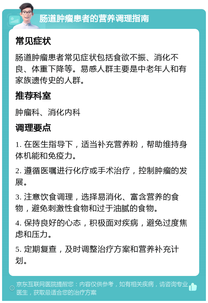 肠道肿瘤患者的营养调理指南 常见症状 肠道肿瘤患者常见症状包括食欲不振、消化不良、体重下降等。易感人群主要是中老年人和有家族遗传史的人群。 推荐科室 肿瘤科、消化内科 调理要点 1. 在医生指导下，适当补充营养粉，帮助维持身体机能和免疫力。 2. 遵循医嘱进行化疗或手术治疗，控制肿瘤的发展。 3. 注意饮食调理，选择易消化、富含营养的食物，避免刺激性食物和过于油腻的食物。 4. 保持良好的心态，积极面对疾病，避免过度焦虑和压力。 5. 定期复查，及时调整治疗方案和营养补充计划。