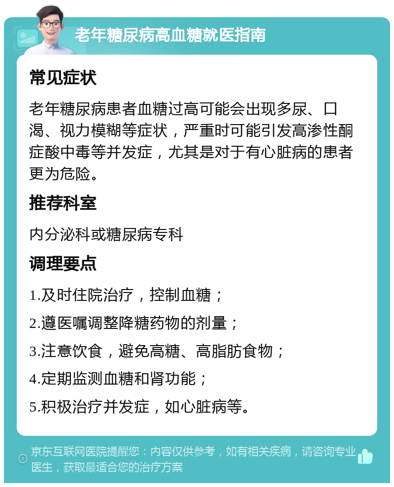 老年糖尿病高血糖就医指南 常见症状 老年糖尿病患者血糖过高可能会出现多尿、口渴、视力模糊等症状，严重时可能引发高渗性酮症酸中毒等并发症，尤其是对于有心脏病的患者更为危险。 推荐科室 内分泌科或糖尿病专科 调理要点 1.及时住院治疗，控制血糖； 2.遵医嘱调整降糖药物的剂量； 3.注意饮食，避免高糖、高脂肪食物； 4.定期监测血糖和肾功能； 5.积极治疗并发症，如心脏病等。