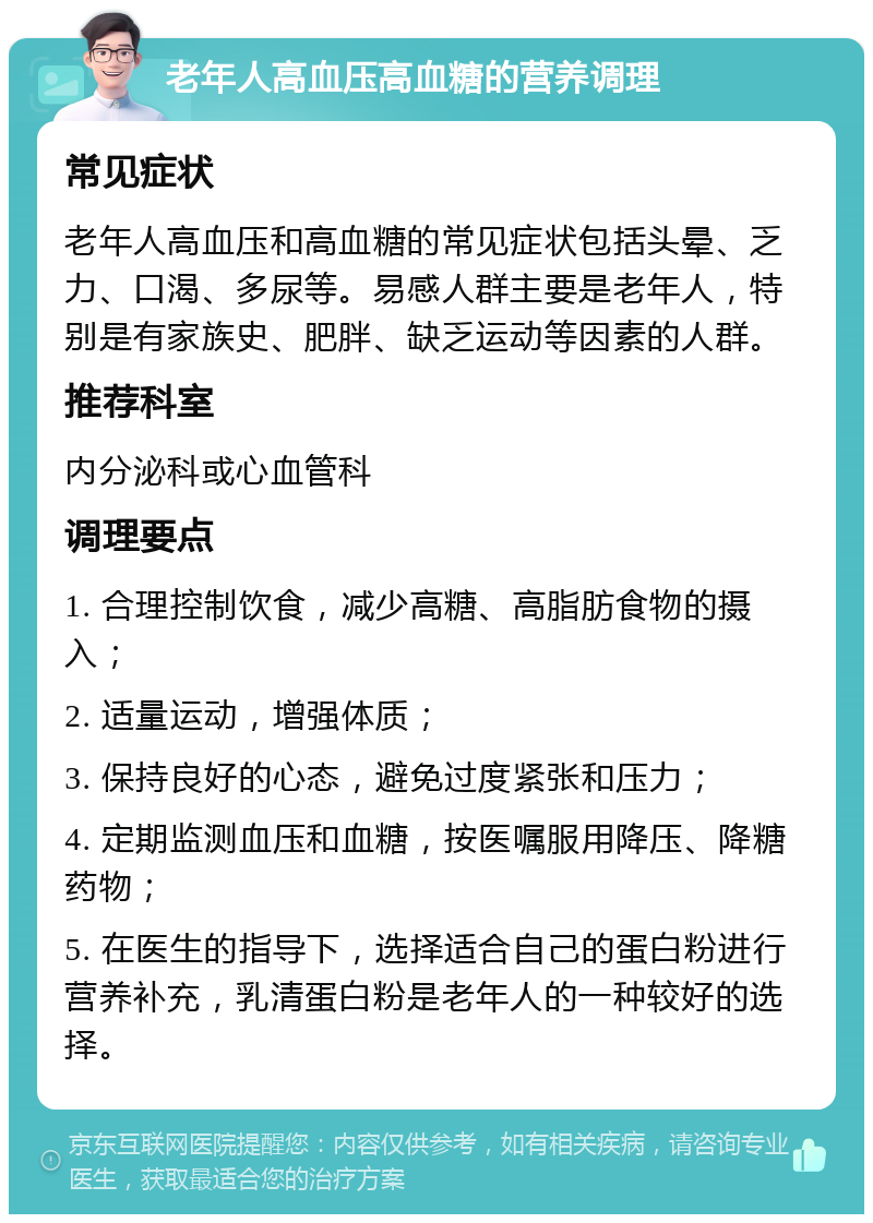 老年人高血压高血糖的营养调理 常见症状 老年人高血压和高血糖的常见症状包括头晕、乏力、口渴、多尿等。易感人群主要是老年人，特别是有家族史、肥胖、缺乏运动等因素的人群。 推荐科室 内分泌科或心血管科 调理要点 1. 合理控制饮食，减少高糖、高脂肪食物的摄入； 2. 适量运动，增强体质； 3. 保持良好的心态，避免过度紧张和压力； 4. 定期监测血压和血糖，按医嘱服用降压、降糖药物； 5. 在医生的指导下，选择适合自己的蛋白粉进行营养补充，乳清蛋白粉是老年人的一种较好的选择。