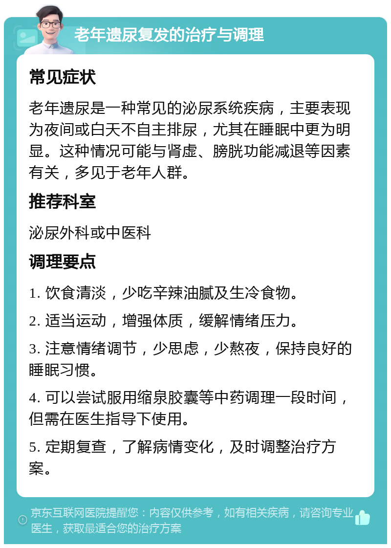 老年遗尿复发的治疗与调理 常见症状 老年遗尿是一种常见的泌尿系统疾病，主要表现为夜间或白天不自主排尿，尤其在睡眠中更为明显。这种情况可能与肾虚、膀胱功能减退等因素有关，多见于老年人群。 推荐科室 泌尿外科或中医科 调理要点 1. 饮食清淡，少吃辛辣油腻及生冷食物。 2. 适当运动，增强体质，缓解情绪压力。 3. 注意情绪调节，少思虑，少熬夜，保持良好的睡眠习惯。 4. 可以尝试服用缩泉胶囊等中药调理一段时间，但需在医生指导下使用。 5. 定期复查，了解病情变化，及时调整治疗方案。