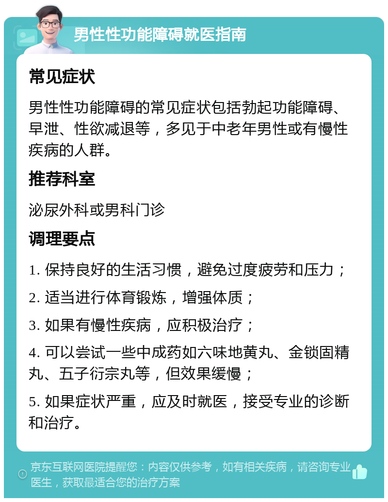 男性性功能障碍就医指南 常见症状 男性性功能障碍的常见症状包括勃起功能障碍、早泄、性欲减退等，多见于中老年男性或有慢性疾病的人群。 推荐科室 泌尿外科或男科门诊 调理要点 1. 保持良好的生活习惯，避免过度疲劳和压力； 2. 适当进行体育锻炼，增强体质； 3. 如果有慢性疾病，应积极治疗； 4. 可以尝试一些中成药如六味地黄丸、金锁固精丸、五子衍宗丸等，但效果缓慢； 5. 如果症状严重，应及时就医，接受专业的诊断和治疗。