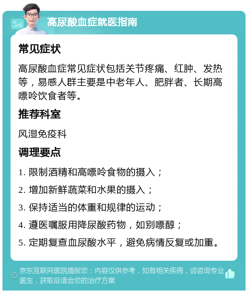 高尿酸血症就医指南 常见症状 高尿酸血症常见症状包括关节疼痛、红肿、发热等，易感人群主要是中老年人、肥胖者、长期高嘌呤饮食者等。 推荐科室 风湿免疫科 调理要点 1. 限制酒精和高嘌呤食物的摄入； 2. 增加新鲜蔬菜和水果的摄入； 3. 保持适当的体重和规律的运动； 4. 遵医嘱服用降尿酸药物，如别嘌醇； 5. 定期复查血尿酸水平，避免病情反复或加重。