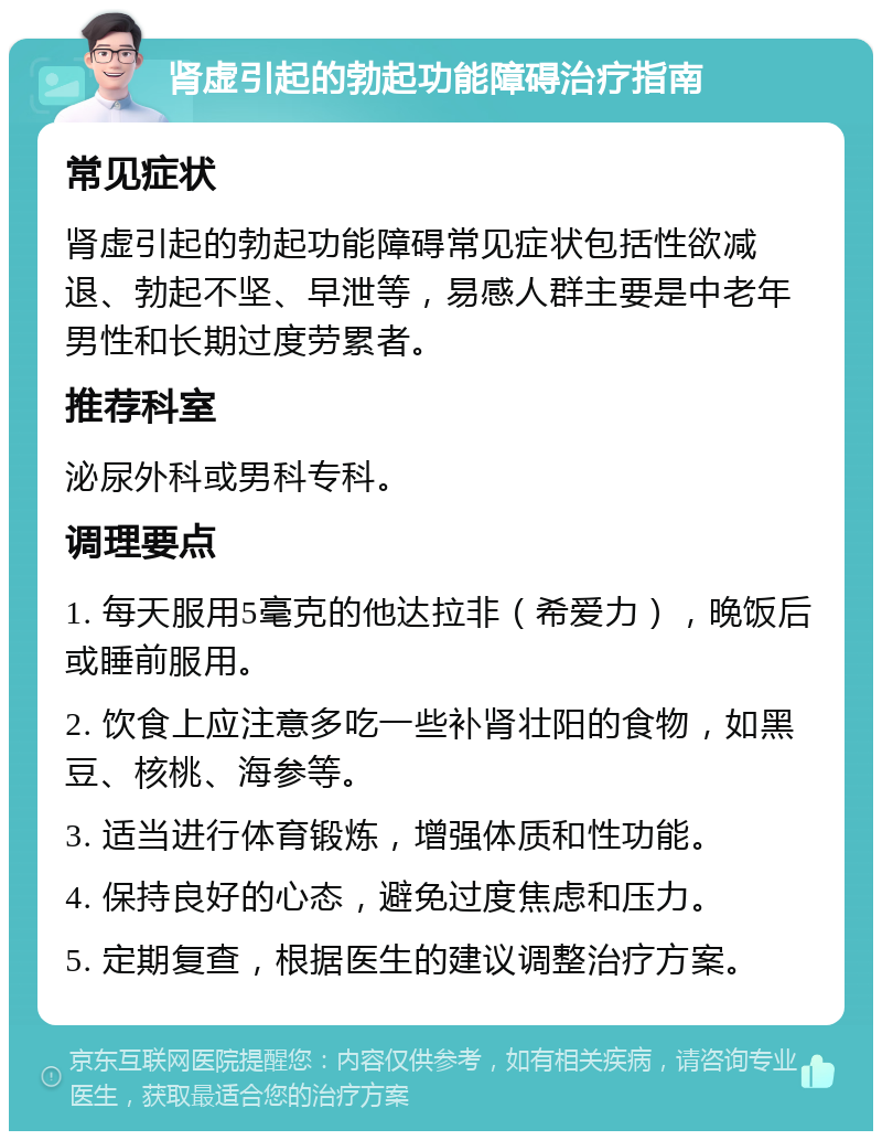 肾虚引起的勃起功能障碍治疗指南 常见症状 肾虚引起的勃起功能障碍常见症状包括性欲减退、勃起不坚、早泄等，易感人群主要是中老年男性和长期过度劳累者。 推荐科室 泌尿外科或男科专科。 调理要点 1. 每天服用5毫克的他达拉非（希爱力），晚饭后或睡前服用。 2. 饮食上应注意多吃一些补肾壮阳的食物，如黑豆、核桃、海参等。 3. 适当进行体育锻炼，增强体质和性功能。 4. 保持良好的心态，避免过度焦虑和压力。 5. 定期复查，根据医生的建议调整治疗方案。