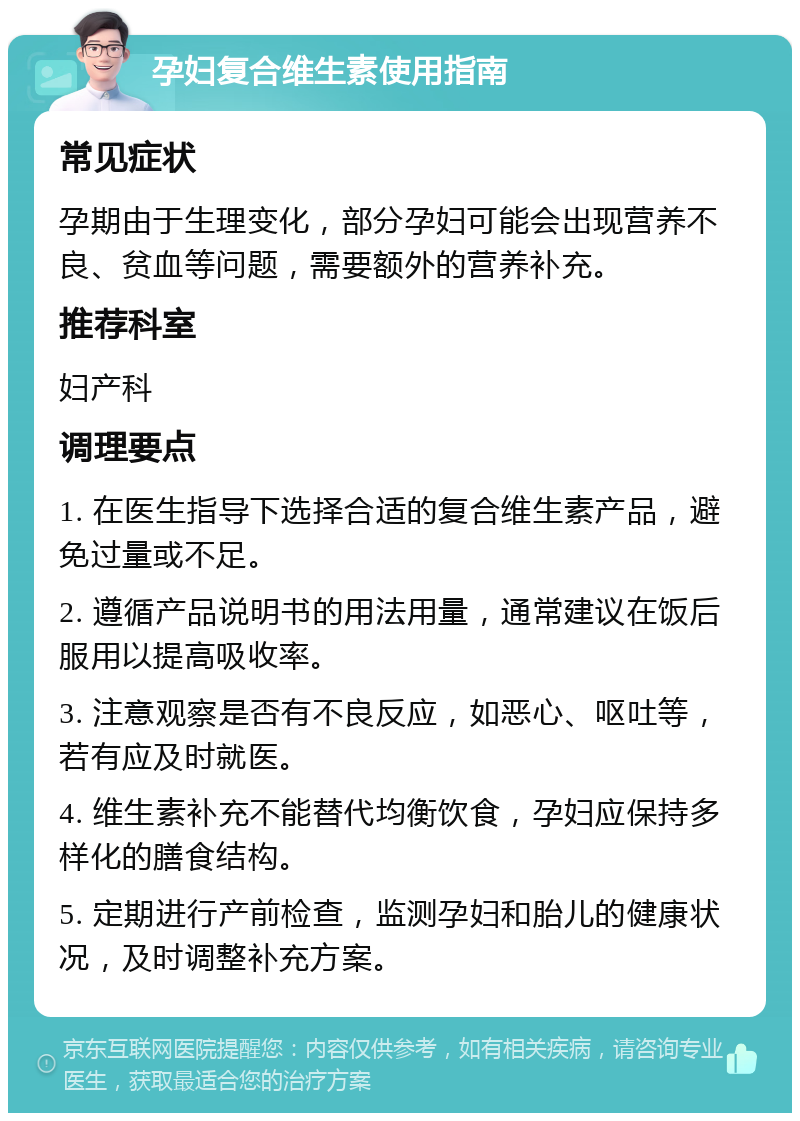 孕妇复合维生素使用指南 常见症状 孕期由于生理变化，部分孕妇可能会出现营养不良、贫血等问题，需要额外的营养补充。 推荐科室 妇产科 调理要点 1. 在医生指导下选择合适的复合维生素产品，避免过量或不足。 2. 遵循产品说明书的用法用量，通常建议在饭后服用以提高吸收率。 3. 注意观察是否有不良反应，如恶心、呕吐等，若有应及时就医。 4. 维生素补充不能替代均衡饮食，孕妇应保持多样化的膳食结构。 5. 定期进行产前检查，监测孕妇和胎儿的健康状况，及时调整补充方案。