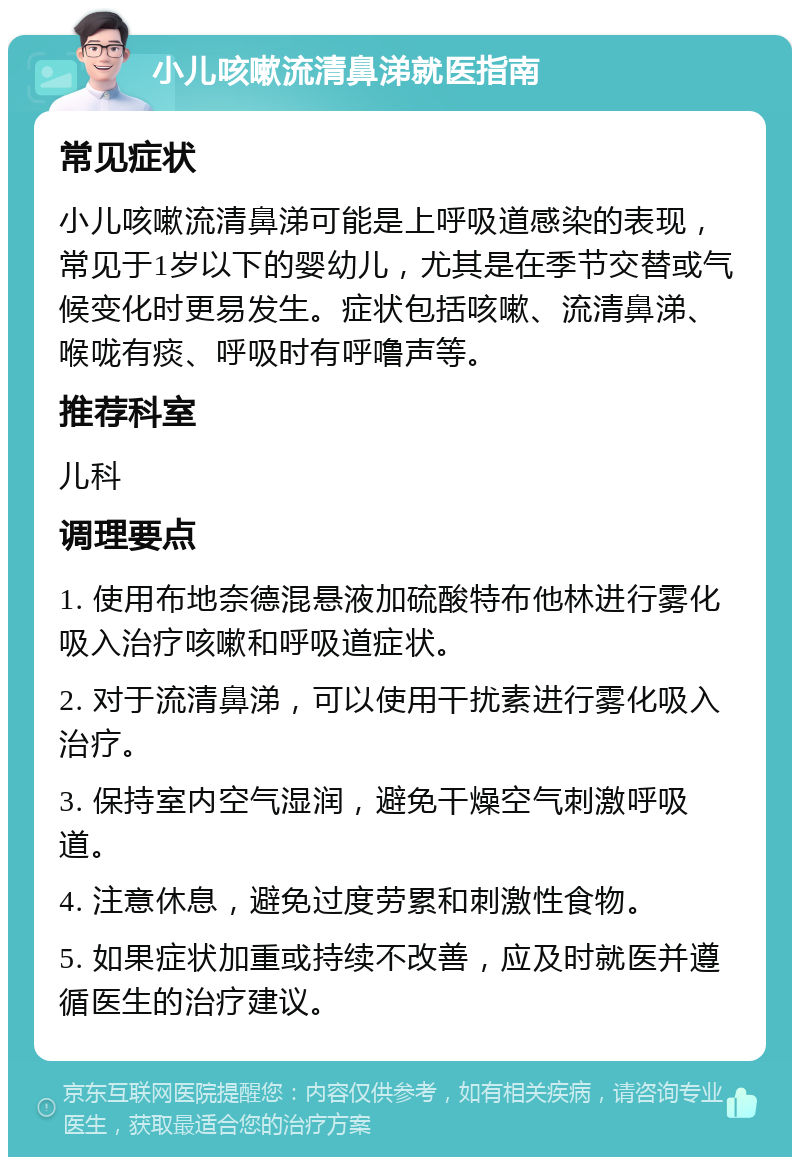 小儿咳嗽流清鼻涕就医指南 常见症状 小儿咳嗽流清鼻涕可能是上呼吸道感染的表现，常见于1岁以下的婴幼儿，尤其是在季节交替或气候变化时更易发生。症状包括咳嗽、流清鼻涕、喉咙有痰、呼吸时有呼噜声等。 推荐科室 儿科 调理要点 1. 使用布地奈德混悬液加硫酸特布他林进行雾化吸入治疗咳嗽和呼吸道症状。 2. 对于流清鼻涕，可以使用干扰素进行雾化吸入治疗。 3. 保持室内空气湿润，避免干燥空气刺激呼吸道。 4. 注意休息，避免过度劳累和刺激性食物。 5. 如果症状加重或持续不改善，应及时就医并遵循医生的治疗建议。