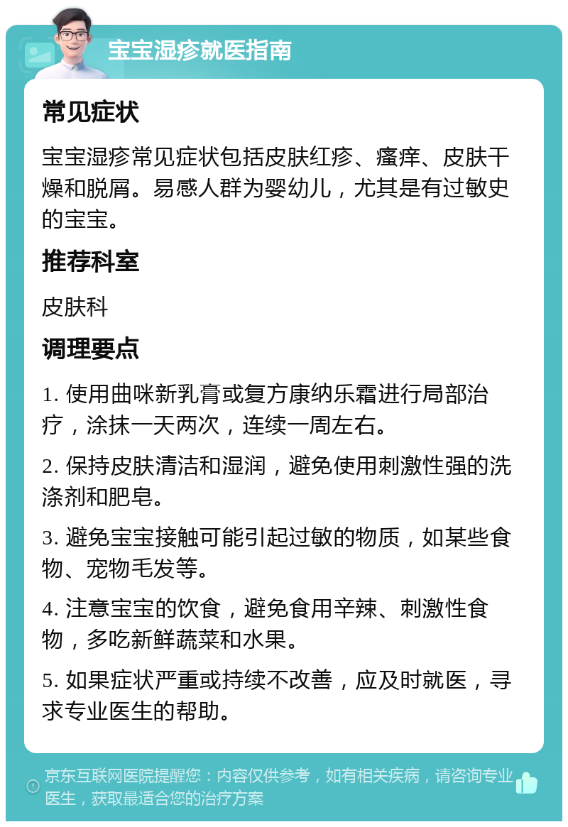 宝宝湿疹就医指南 常见症状 宝宝湿疹常见症状包括皮肤红疹、瘙痒、皮肤干燥和脱屑。易感人群为婴幼儿，尤其是有过敏史的宝宝。 推荐科室 皮肤科 调理要点 1. 使用曲咪新乳膏或复方康纳乐霜进行局部治疗，涂抹一天两次，连续一周左右。 2. 保持皮肤清洁和湿润，避免使用刺激性强的洗涤剂和肥皂。 3. 避免宝宝接触可能引起过敏的物质，如某些食物、宠物毛发等。 4. 注意宝宝的饮食，避免食用辛辣、刺激性食物，多吃新鲜蔬菜和水果。 5. 如果症状严重或持续不改善，应及时就医，寻求专业医生的帮助。