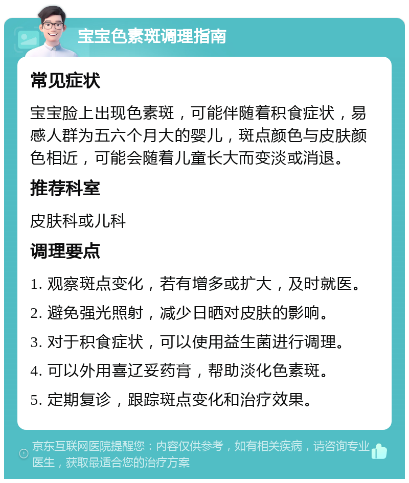 宝宝色素斑调理指南 常见症状 宝宝脸上出现色素斑，可能伴随着积食症状，易感人群为五六个月大的婴儿，斑点颜色与皮肤颜色相近，可能会随着儿童长大而变淡或消退。 推荐科室 皮肤科或儿科 调理要点 1. 观察斑点变化，若有增多或扩大，及时就医。 2. 避免强光照射，减少日晒对皮肤的影响。 3. 对于积食症状，可以使用益生菌进行调理。 4. 可以外用喜辽妥药膏，帮助淡化色素斑。 5. 定期复诊，跟踪斑点变化和治疗效果。