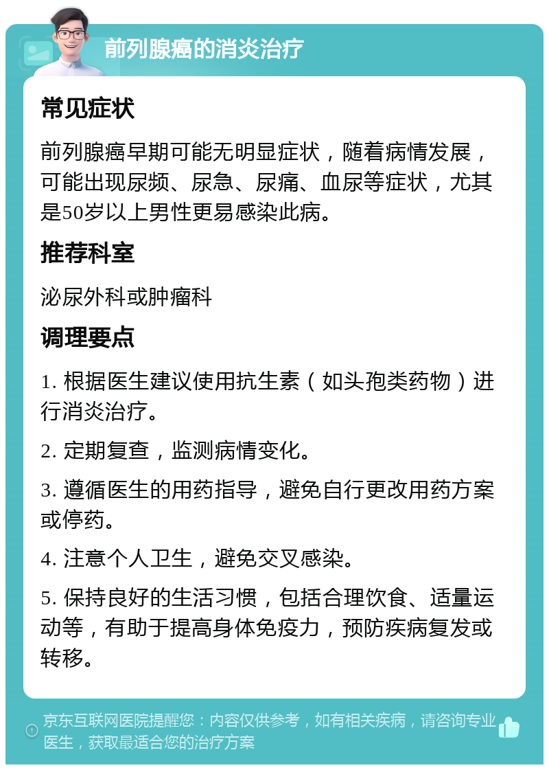 前列腺癌的消炎治疗 常见症状 前列腺癌早期可能无明显症状，随着病情发展，可能出现尿频、尿急、尿痛、血尿等症状，尤其是50岁以上男性更易感染此病。 推荐科室 泌尿外科或肿瘤科 调理要点 1. 根据医生建议使用抗生素（如头孢类药物）进行消炎治疗。 2. 定期复查，监测病情变化。 3. 遵循医生的用药指导，避免自行更改用药方案或停药。 4. 注意个人卫生，避免交叉感染。 5. 保持良好的生活习惯，包括合理饮食、适量运动等，有助于提高身体免疫力，预防疾病复发或转移。