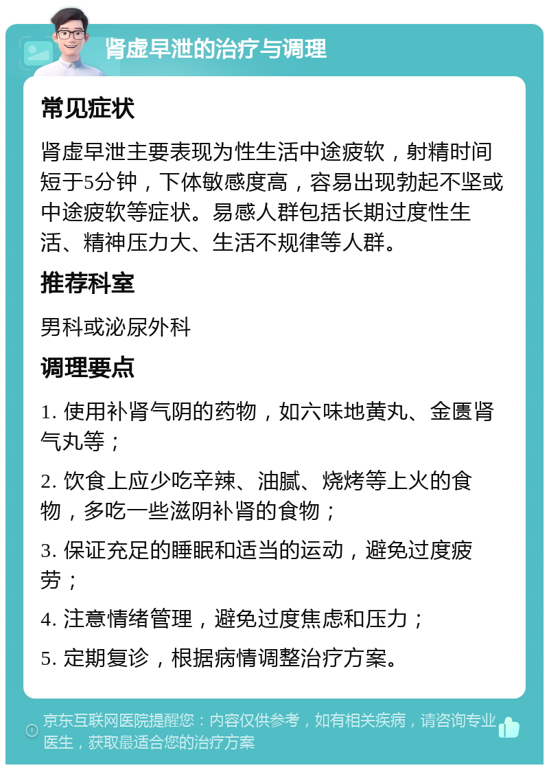 肾虚早泄的治疗与调理 常见症状 肾虚早泄主要表现为性生活中途疲软，射精时间短于5分钟，下体敏感度高，容易出现勃起不坚或中途疲软等症状。易感人群包括长期过度性生活、精神压力大、生活不规律等人群。 推荐科室 男科或泌尿外科 调理要点 1. 使用补肾气阴的药物，如六味地黄丸、金匮肾气丸等； 2. 饮食上应少吃辛辣、油腻、烧烤等上火的食物，多吃一些滋阴补肾的食物； 3. 保证充足的睡眠和适当的运动，避免过度疲劳； 4. 注意情绪管理，避免过度焦虑和压力； 5. 定期复诊，根据病情调整治疗方案。