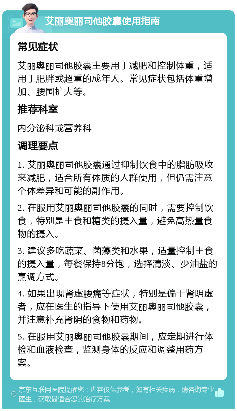 艾丽奥丽司他胶囊使用指南 常见症状 艾丽奥丽司他胶囊主要用于减肥和控制体重，适用于肥胖或超重的成年人。常见症状包括体重增加、腰围扩大等。 推荐科室 内分泌科或营养科 调理要点 1. 艾丽奥丽司他胶囊通过抑制饮食中的脂肪吸收来减肥，适合所有体质的人群使用，但仍需注意个体差异和可能的副作用。 2. 在服用艾丽奥丽司他胶囊的同时，需要控制饮食，特别是主食和糖类的摄入量，避免高热量食物的摄入。 3. 建议多吃蔬菜、菌藻类和水果，适量控制主食的摄入量，每餐保持8分饱，选择清淡、少油盐的烹调方式。 4. 如果出现肾虚腰痛等症状，特别是偏于肾阴虚者，应在医生的指导下使用艾丽奥丽司他胶囊，并注意补充肾阴的食物和药物。 5. 在服用艾丽奥丽司他胶囊期间，应定期进行体检和血液检查，监测身体的反应和调整用药方案。