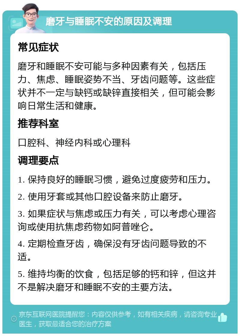 磨牙与睡眠不安的原因及调理 常见症状 磨牙和睡眠不安可能与多种因素有关，包括压力、焦虑、睡眠姿势不当、牙齿问题等。这些症状并不一定与缺钙或缺锌直接相关，但可能会影响日常生活和健康。 推荐科室 口腔科、神经内科或心理科 调理要点 1. 保持良好的睡眠习惯，避免过度疲劳和压力。 2. 使用牙套或其他口腔设备来防止磨牙。 3. 如果症状与焦虑或压力有关，可以考虑心理咨询或使用抗焦虑药物如阿普唑仑。 4. 定期检查牙齿，确保没有牙齿问题导致的不适。 5. 维持均衡的饮食，包括足够的钙和锌，但这并不是解决磨牙和睡眠不安的主要方法。