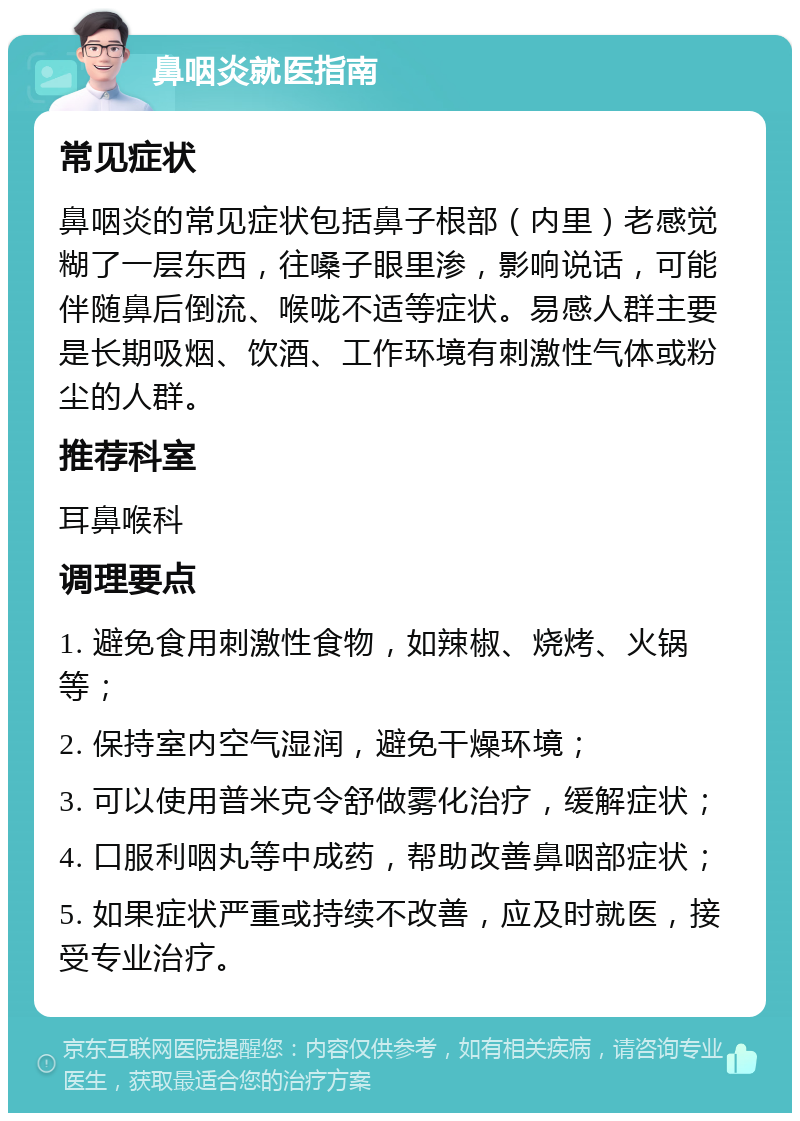 鼻咽炎就医指南 常见症状 鼻咽炎的常见症状包括鼻子根部（内里）老感觉糊了一层东西，往嗓子眼里渗，影响说话，可能伴随鼻后倒流、喉咙不适等症状。易感人群主要是长期吸烟、饮酒、工作环境有刺激性气体或粉尘的人群。 推荐科室 耳鼻喉科 调理要点 1. 避免食用刺激性食物，如辣椒、烧烤、火锅等； 2. 保持室内空气湿润，避免干燥环境； 3. 可以使用普米克令舒做雾化治疗，缓解症状； 4. 口服利咽丸等中成药，帮助改善鼻咽部症状； 5. 如果症状严重或持续不改善，应及时就医，接受专业治疗。