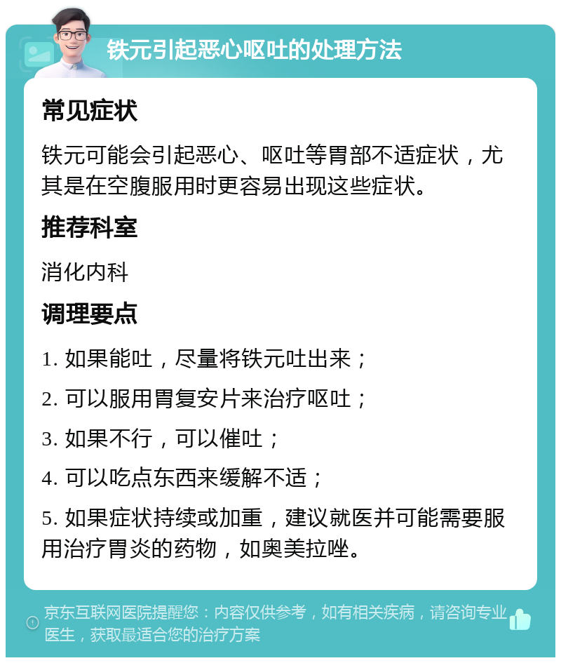 铁元引起恶心呕吐的处理方法 常见症状 铁元可能会引起恶心、呕吐等胃部不适症状，尤其是在空腹服用时更容易出现这些症状。 推荐科室 消化内科 调理要点 1. 如果能吐，尽量将铁元吐出来； 2. 可以服用胃复安片来治疗呕吐； 3. 如果不行，可以催吐； 4. 可以吃点东西来缓解不适； 5. 如果症状持续或加重，建议就医并可能需要服用治疗胃炎的药物，如奥美拉唑。