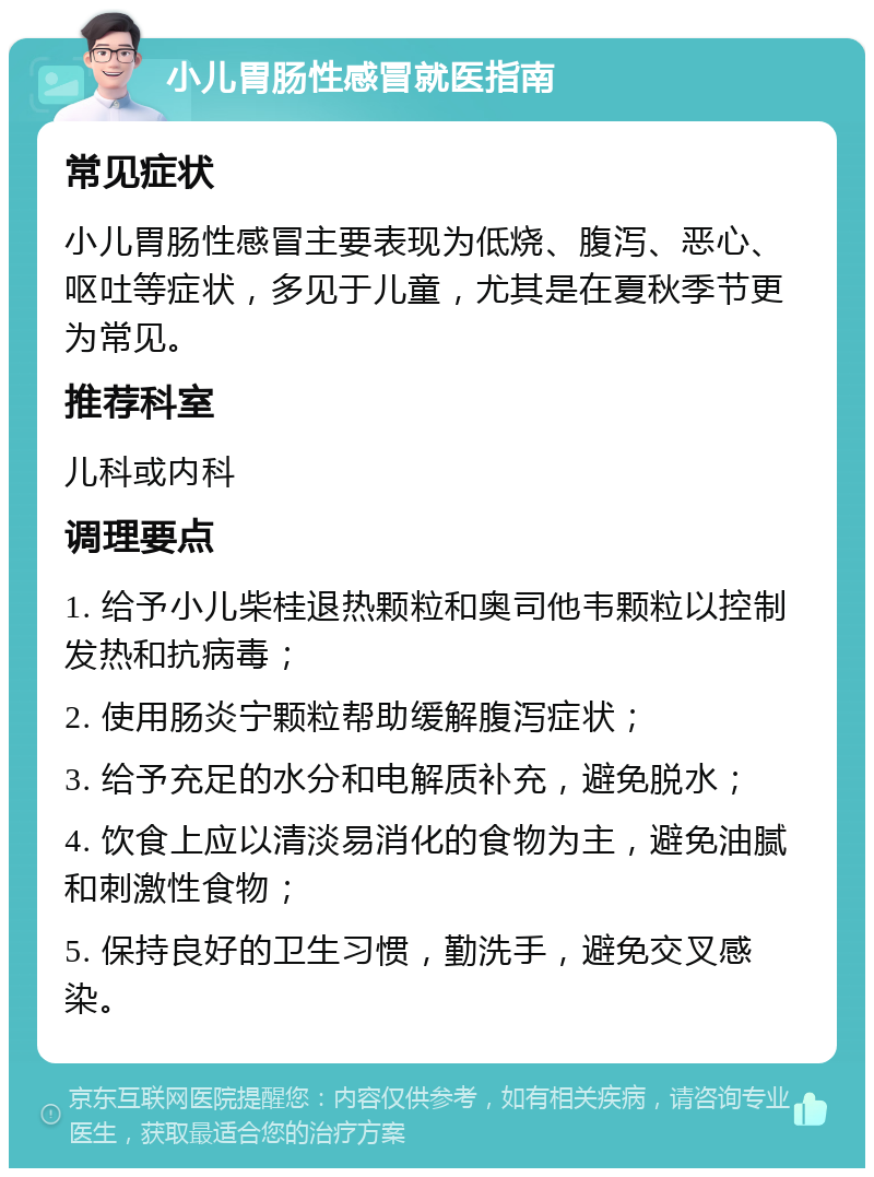 小儿胃肠性感冒就医指南 常见症状 小儿胃肠性感冒主要表现为低烧、腹泻、恶心、呕吐等症状，多见于儿童，尤其是在夏秋季节更为常见。 推荐科室 儿科或内科 调理要点 1. 给予小儿柴桂退热颗粒和奥司他韦颗粒以控制发热和抗病毒； 2. 使用肠炎宁颗粒帮助缓解腹泻症状； 3. 给予充足的水分和电解质补充，避免脱水； 4. 饮食上应以清淡易消化的食物为主，避免油腻和刺激性食物； 5. 保持良好的卫生习惯，勤洗手，避免交叉感染。