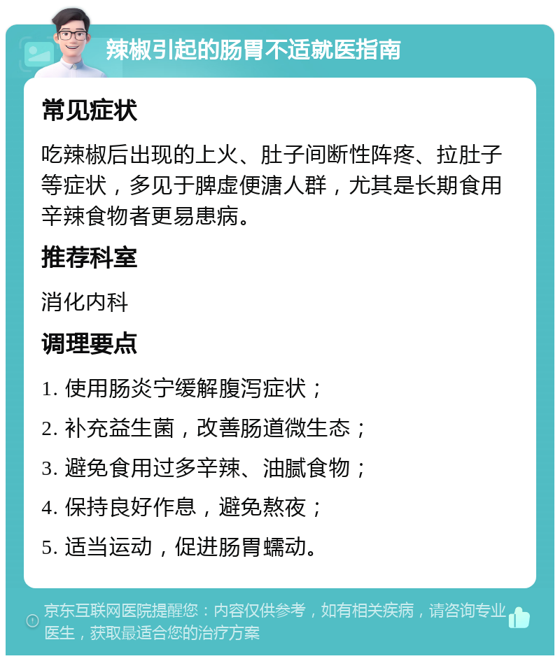 辣椒引起的肠胃不适就医指南 常见症状 吃辣椒后出现的上火、肚子间断性阵疼、拉肚子等症状，多见于脾虚便溏人群，尤其是长期食用辛辣食物者更易患病。 推荐科室 消化内科 调理要点 1. 使用肠炎宁缓解腹泻症状； 2. 补充益生菌，改善肠道微生态； 3. 避免食用过多辛辣、油腻食物； 4. 保持良好作息，避免熬夜； 5. 适当运动，促进肠胃蠕动。