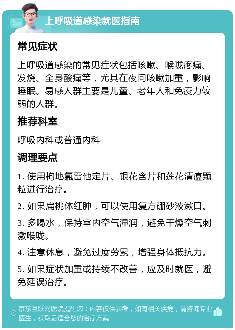 上呼吸道感染就医指南 常见症状 上呼吸道感染的常见症状包括咳嗽、喉咙疼痛、发烧、全身酸痛等，尤其在夜间咳嗽加重，影响睡眠。易感人群主要是儿童、老年人和免疫力较弱的人群。 推荐科室 呼吸内科或普通内科 调理要点 1. 使用枸地氯雷他定片、银花含片和莲花清瘟颗粒进行治疗。 2. 如果扁桃体红肿，可以使用复方硼砂液漱口。 3. 多喝水，保持室内空气湿润，避免干燥空气刺激喉咙。 4. 注意休息，避免过度劳累，增强身体抵抗力。 5. 如果症状加重或持续不改善，应及时就医，避免延误治疗。