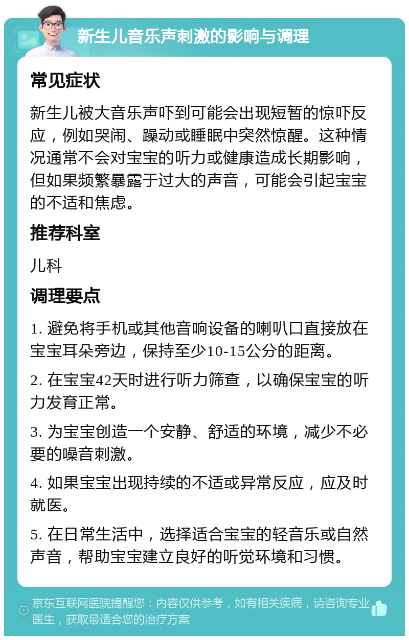 新生儿音乐声刺激的影响与调理 常见症状 新生儿被大音乐声吓到可能会出现短暂的惊吓反应，例如哭闹、躁动或睡眠中突然惊醒。这种情况通常不会对宝宝的听力或健康造成长期影响，但如果频繁暴露于过大的声音，可能会引起宝宝的不适和焦虑。 推荐科室 儿科 调理要点 1. 避免将手机或其他音响设备的喇叭口直接放在宝宝耳朵旁边，保持至少10-15公分的距离。 2. 在宝宝42天时进行听力筛查，以确保宝宝的听力发育正常。 3. 为宝宝创造一个安静、舒适的环境，减少不必要的噪音刺激。 4. 如果宝宝出现持续的不适或异常反应，应及时就医。 5. 在日常生活中，选择适合宝宝的轻音乐或自然声音，帮助宝宝建立良好的听觉环境和习惯。