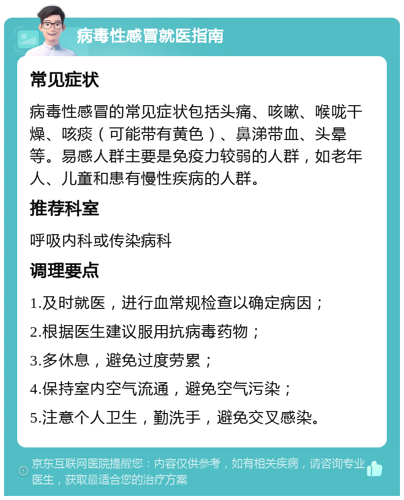 病毒性感冒就医指南 常见症状 病毒性感冒的常见症状包括头痛、咳嗽、喉咙干燥、咳痰（可能带有黄色）、鼻涕带血、头晕等。易感人群主要是免疫力较弱的人群，如老年人、儿童和患有慢性疾病的人群。 推荐科室 呼吸内科或传染病科 调理要点 1.及时就医，进行血常规检查以确定病因； 2.根据医生建议服用抗病毒药物； 3.多休息，避免过度劳累； 4.保持室内空气流通，避免空气污染； 5.注意个人卫生，勤洗手，避免交叉感染。