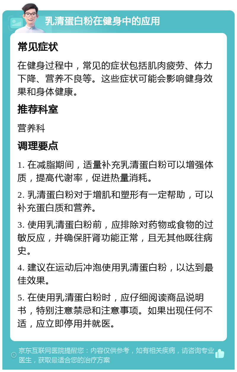 乳清蛋白粉在健身中的应用 常见症状 在健身过程中，常见的症状包括肌肉疲劳、体力下降、营养不良等。这些症状可能会影响健身效果和身体健康。 推荐科室 营养科 调理要点 1. 在减脂期间，适量补充乳清蛋白粉可以增强体质，提高代谢率，促进热量消耗。 2. 乳清蛋白粉对于增肌和塑形有一定帮助，可以补充蛋白质和营养。 3. 使用乳清蛋白粉前，应排除对药物或食物的过敏反应，并确保肝肾功能正常，且无其他既往病史。 4. 建议在运动后冲泡使用乳清蛋白粉，以达到最佳效果。 5. 在使用乳清蛋白粉时，应仔细阅读商品说明书，特别注意禁忌和注意事项。如果出现任何不适，应立即停用并就医。