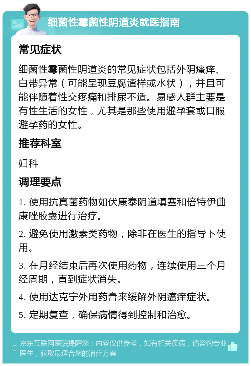 细菌性霉菌性阴道炎就医指南 常见症状 细菌性霉菌性阴道炎的常见症状包括外阴瘙痒、白带异常（可能呈现豆腐渣样或水状），并且可能伴随着性交疼痛和排尿不适。易感人群主要是有性生活的女性，尤其是那些使用避孕套或口服避孕药的女性。 推荐科室 妇科 调理要点 1. 使用抗真菌药物如伏康泰阴道填塞和倍特伊曲康唑胶囊进行治疗。 2. 避免使用激素类药物，除非在医生的指导下使用。 3. 在月经结束后再次使用药物，连续使用三个月经周期，直到症状消失。 4. 使用达克宁外用药膏来缓解外阴瘙痒症状。 5. 定期复查，确保病情得到控制和治愈。