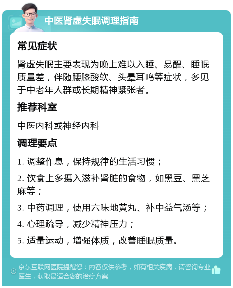 中医肾虚失眠调理指南 常见症状 肾虚失眠主要表现为晚上难以入睡、易醒、睡眠质量差，伴随腰膝酸软、头晕耳鸣等症状，多见于中老年人群或长期精神紧张者。 推荐科室 中医内科或神经内科 调理要点 1. 调整作息，保持规律的生活习惯； 2. 饮食上多摄入滋补肾脏的食物，如黑豆、黑芝麻等； 3. 中药调理，使用六味地黄丸、补中益气汤等； 4. 心理疏导，减少精神压力； 5. 适量运动，增强体质，改善睡眠质量。