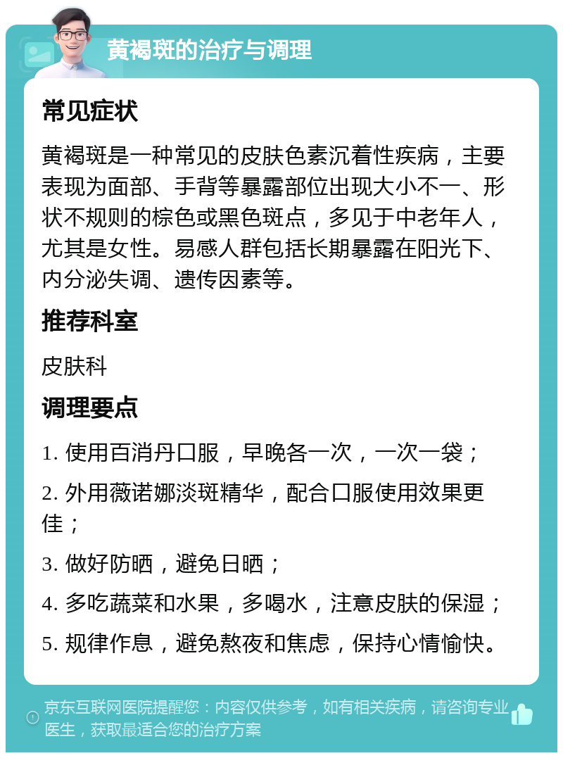 黄褐斑的治疗与调理 常见症状 黄褐斑是一种常见的皮肤色素沉着性疾病，主要表现为面部、手背等暴露部位出现大小不一、形状不规则的棕色或黑色斑点，多见于中老年人，尤其是女性。易感人群包括长期暴露在阳光下、内分泌失调、遗传因素等。 推荐科室 皮肤科 调理要点 1. 使用百消丹口服，早晚各一次，一次一袋； 2. 外用薇诺娜淡斑精华，配合口服使用效果更佳； 3. 做好防晒，避免日晒； 4. 多吃蔬菜和水果，多喝水，注意皮肤的保湿； 5. 规律作息，避免熬夜和焦虑，保持心情愉快。