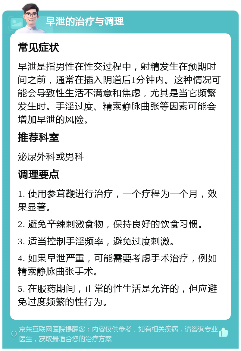 早泄的治疗与调理 常见症状 早泄是指男性在性交过程中，射精发生在预期时间之前，通常在插入阴道后1分钟内。这种情况可能会导致性生活不满意和焦虑，尤其是当它频繁发生时。手淫过度、精索静脉曲张等因素可能会增加早泄的风险。 推荐科室 泌尿外科或男科 调理要点 1. 使用参茸鞭进行治疗，一个疗程为一个月，效果显著。 2. 避免辛辣刺激食物，保持良好的饮食习惯。 3. 适当控制手淫频率，避免过度刺激。 4. 如果早泄严重，可能需要考虑手术治疗，例如精索静脉曲张手术。 5. 在服药期间，正常的性生活是允许的，但应避免过度频繁的性行为。