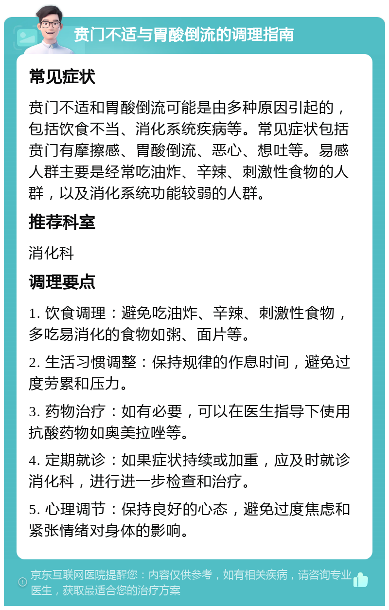 贲门不适与胃酸倒流的调理指南 常见症状 贲门不适和胃酸倒流可能是由多种原因引起的，包括饮食不当、消化系统疾病等。常见症状包括贲门有摩擦感、胃酸倒流、恶心、想吐等。易感人群主要是经常吃油炸、辛辣、刺激性食物的人群，以及消化系统功能较弱的人群。 推荐科室 消化科 调理要点 1. 饮食调理：避免吃油炸、辛辣、刺激性食物，多吃易消化的食物如粥、面片等。 2. 生活习惯调整：保持规律的作息时间，避免过度劳累和压力。 3. 药物治疗：如有必要，可以在医生指导下使用抗酸药物如奥美拉唑等。 4. 定期就诊：如果症状持续或加重，应及时就诊消化科，进行进一步检查和治疗。 5. 心理调节：保持良好的心态，避免过度焦虑和紧张情绪对身体的影响。