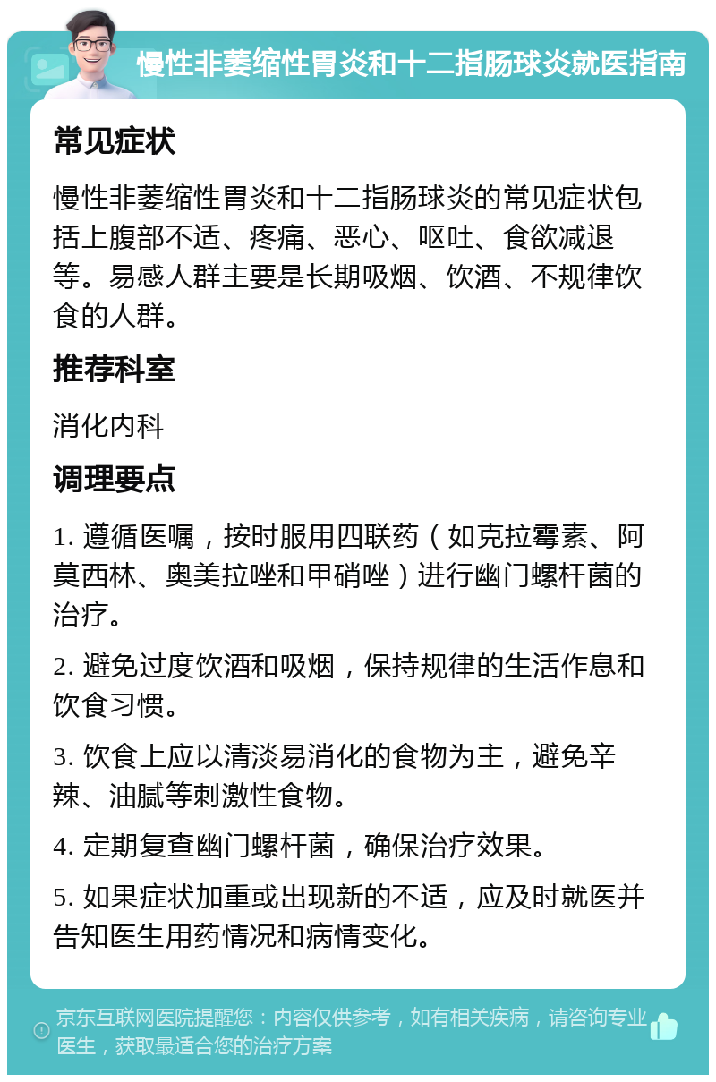 慢性非萎缩性胃炎和十二指肠球炎就医指南 常见症状 慢性非萎缩性胃炎和十二指肠球炎的常见症状包括上腹部不适、疼痛、恶心、呕吐、食欲减退等。易感人群主要是长期吸烟、饮酒、不规律饮食的人群。 推荐科室 消化内科 调理要点 1. 遵循医嘱，按时服用四联药（如克拉霉素、阿莫西林、奥美拉唑和甲硝唑）进行幽门螺杆菌的治疗。 2. 避免过度饮酒和吸烟，保持规律的生活作息和饮食习惯。 3. 饮食上应以清淡易消化的食物为主，避免辛辣、油腻等刺激性食物。 4. 定期复查幽门螺杆菌，确保治疗效果。 5. 如果症状加重或出现新的不适，应及时就医并告知医生用药情况和病情变化。