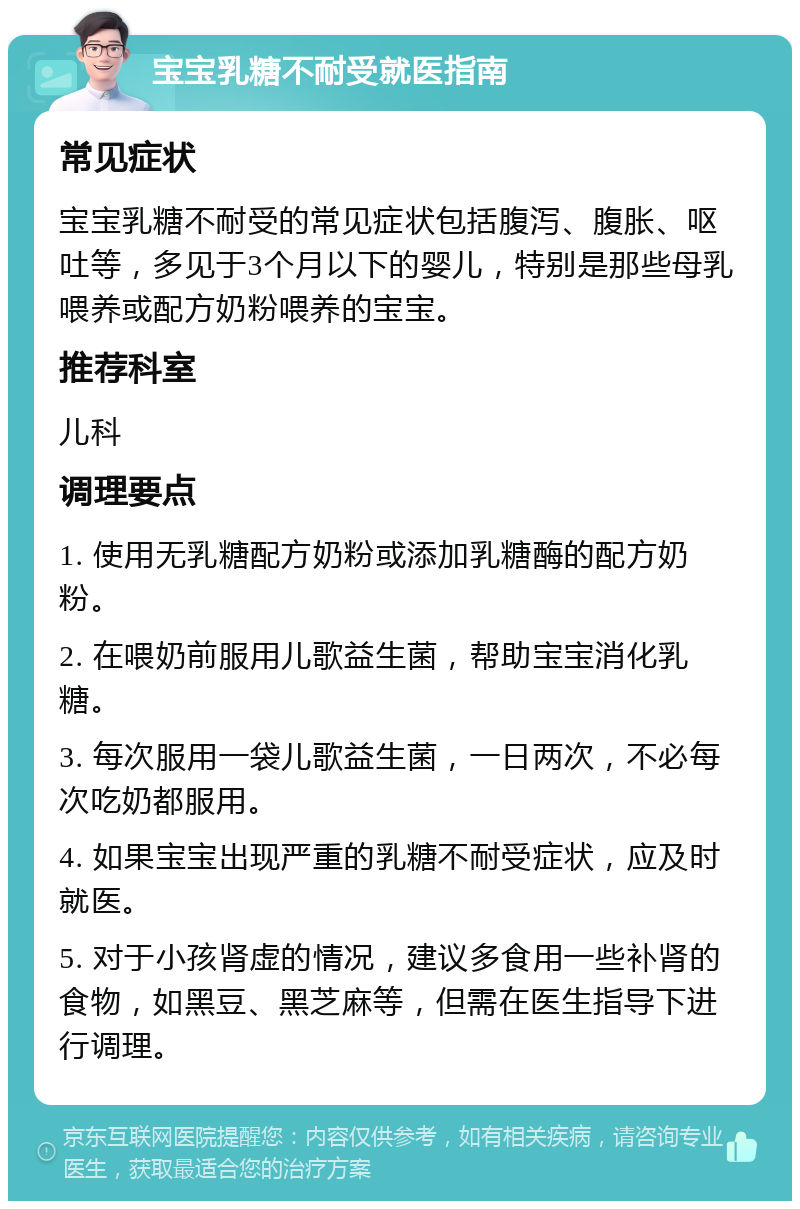 宝宝乳糖不耐受就医指南 常见症状 宝宝乳糖不耐受的常见症状包括腹泻、腹胀、呕吐等，多见于3个月以下的婴儿，特别是那些母乳喂养或配方奶粉喂养的宝宝。 推荐科室 儿科 调理要点 1. 使用无乳糖配方奶粉或添加乳糖酶的配方奶粉。 2. 在喂奶前服用儿歌益生菌，帮助宝宝消化乳糖。 3. 每次服用一袋儿歌益生菌，一日两次，不必每次吃奶都服用。 4. 如果宝宝出现严重的乳糖不耐受症状，应及时就医。 5. 对于小孩肾虚的情况，建议多食用一些补肾的食物，如黑豆、黑芝麻等，但需在医生指导下进行调理。