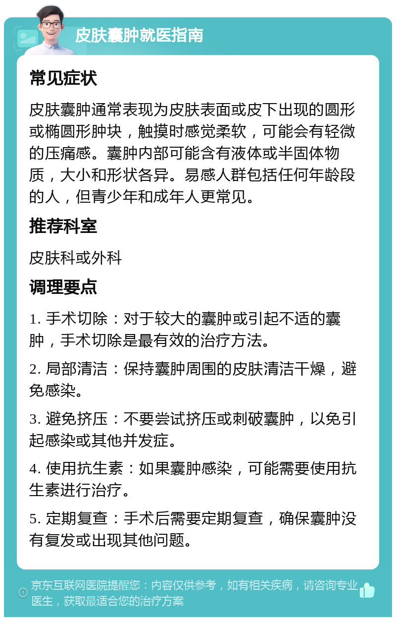 皮肤囊肿就医指南 常见症状 皮肤囊肿通常表现为皮肤表面或皮下出现的圆形或椭圆形肿块，触摸时感觉柔软，可能会有轻微的压痛感。囊肿内部可能含有液体或半固体物质，大小和形状各异。易感人群包括任何年龄段的人，但青少年和成年人更常见。 推荐科室 皮肤科或外科 调理要点 1. 手术切除：对于较大的囊肿或引起不适的囊肿，手术切除是最有效的治疗方法。 2. 局部清洁：保持囊肿周围的皮肤清洁干燥，避免感染。 3. 避免挤压：不要尝试挤压或刺破囊肿，以免引起感染或其他并发症。 4. 使用抗生素：如果囊肿感染，可能需要使用抗生素进行治疗。 5. 定期复查：手术后需要定期复查，确保囊肿没有复发或出现其他问题。