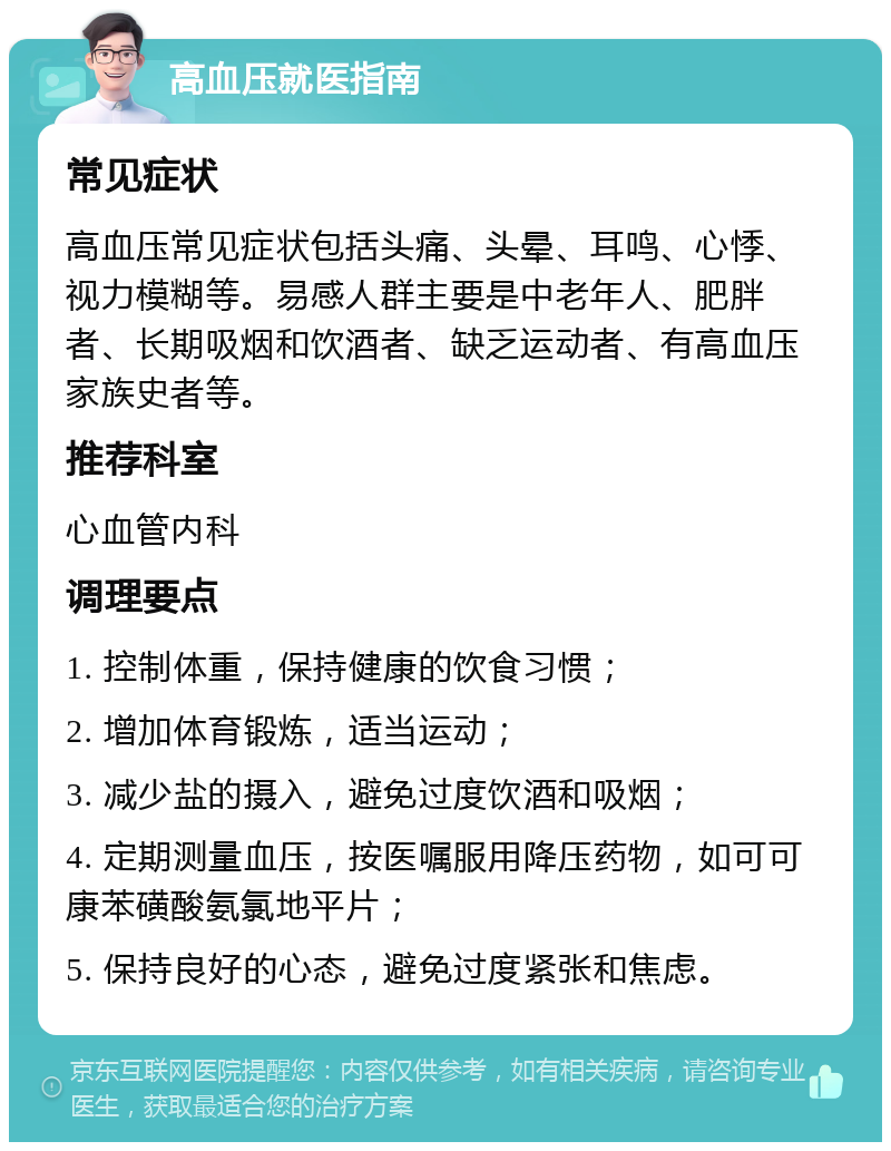 高血压就医指南 常见症状 高血压常见症状包括头痛、头晕、耳鸣、心悸、视力模糊等。易感人群主要是中老年人、肥胖者、长期吸烟和饮酒者、缺乏运动者、有高血压家族史者等。 推荐科室 心血管内科 调理要点 1. 控制体重，保持健康的饮食习惯； 2. 增加体育锻炼，适当运动； 3. 减少盐的摄入，避免过度饮酒和吸烟； 4. 定期测量血压，按医嘱服用降压药物，如可可康苯磺酸氨氯地平片； 5. 保持良好的心态，避免过度紧张和焦虑。