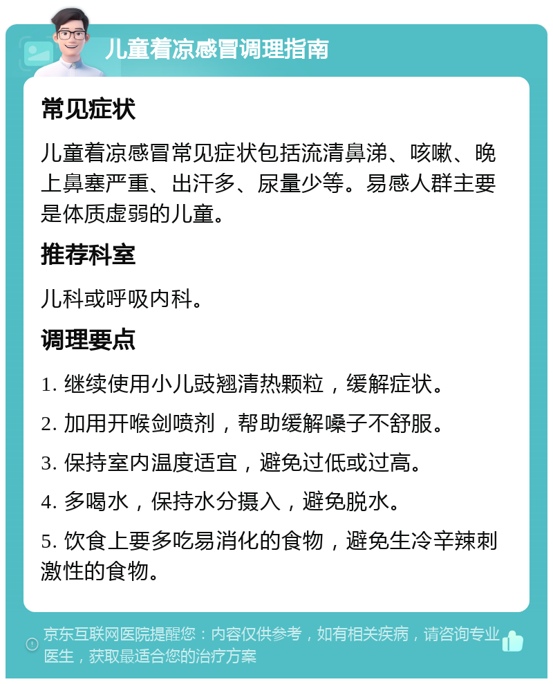 儿童着凉感冒调理指南 常见症状 儿童着凉感冒常见症状包括流清鼻涕、咳嗽、晚上鼻塞严重、出汗多、尿量少等。易感人群主要是体质虚弱的儿童。 推荐科室 儿科或呼吸内科。 调理要点 1. 继续使用小儿豉翘清热颗粒，缓解症状。 2. 加用开喉剑喷剂，帮助缓解嗓子不舒服。 3. 保持室内温度适宜，避免过低或过高。 4. 多喝水，保持水分摄入，避免脱水。 5. 饮食上要多吃易消化的食物，避免生冷辛辣刺激性的食物。