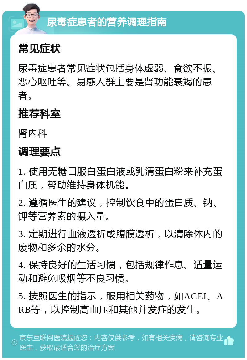 尿毒症患者的营养调理指南 常见症状 尿毒症患者常见症状包括身体虚弱、食欲不振、恶心呕吐等。易感人群主要是肾功能衰竭的患者。 推荐科室 肾内科 调理要点 1. 使用无糖口服白蛋白液或乳清蛋白粉来补充蛋白质，帮助维持身体机能。 2. 遵循医生的建议，控制饮食中的蛋白质、钠、钾等营养素的摄入量。 3. 定期进行血液透析或腹膜透析，以清除体内的废物和多余的水分。 4. 保持良好的生活习惯，包括规律作息、适量运动和避免吸烟等不良习惯。 5. 按照医生的指示，服用相关药物，如ACEI、ARB等，以控制高血压和其他并发症的发生。