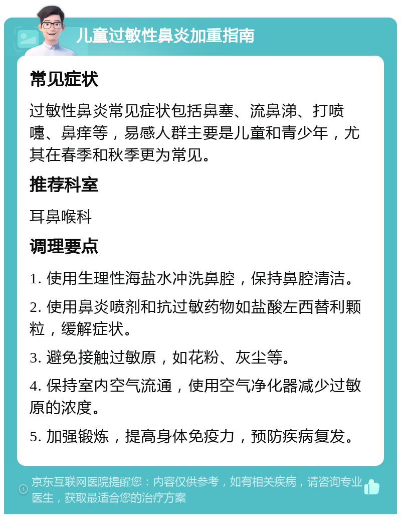 儿童过敏性鼻炎加重指南 常见症状 过敏性鼻炎常见症状包括鼻塞、流鼻涕、打喷嚏、鼻痒等，易感人群主要是儿童和青少年，尤其在春季和秋季更为常见。 推荐科室 耳鼻喉科 调理要点 1. 使用生理性海盐水冲洗鼻腔，保持鼻腔清洁。 2. 使用鼻炎喷剂和抗过敏药物如盐酸左西替利颗粒，缓解症状。 3. 避免接触过敏原，如花粉、灰尘等。 4. 保持室内空气流通，使用空气净化器减少过敏原的浓度。 5. 加强锻炼，提高身体免疫力，预防疾病复发。