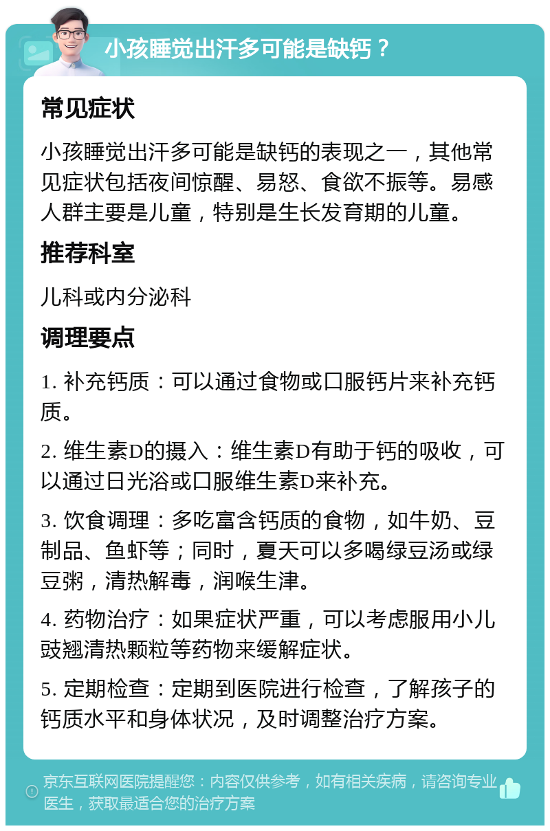 小孩睡觉出汗多可能是缺钙？ 常见症状 小孩睡觉出汗多可能是缺钙的表现之一，其他常见症状包括夜间惊醒、易怒、食欲不振等。易感人群主要是儿童，特别是生长发育期的儿童。 推荐科室 儿科或内分泌科 调理要点 1. 补充钙质：可以通过食物或口服钙片来补充钙质。 2. 维生素D的摄入：维生素D有助于钙的吸收，可以通过日光浴或口服维生素D来补充。 3. 饮食调理：多吃富含钙质的食物，如牛奶、豆制品、鱼虾等；同时，夏天可以多喝绿豆汤或绿豆粥，清热解毒，润喉生津。 4. 药物治疗：如果症状严重，可以考虑服用小儿豉翘清热颗粒等药物来缓解症状。 5. 定期检查：定期到医院进行检查，了解孩子的钙质水平和身体状况，及时调整治疗方案。