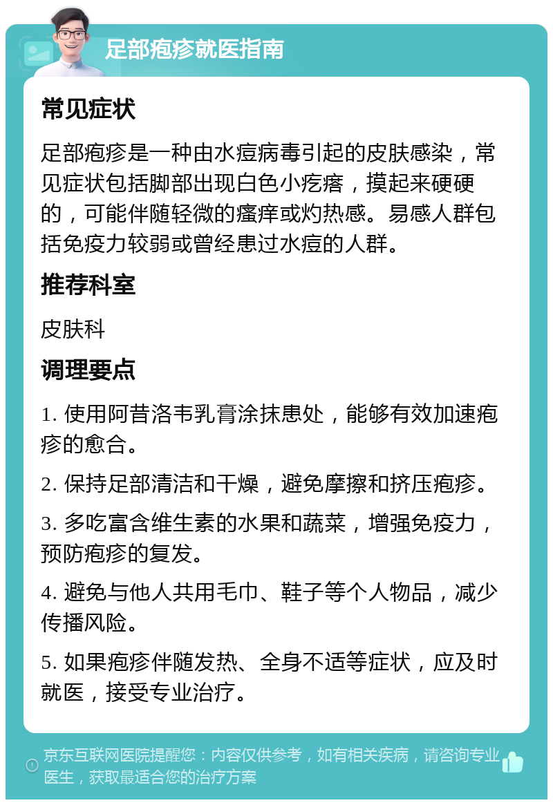 足部疱疹就医指南 常见症状 足部疱疹是一种由水痘病毒引起的皮肤感染，常见症状包括脚部出现白色小疙瘩，摸起来硬硬的，可能伴随轻微的瘙痒或灼热感。易感人群包括免疫力较弱或曾经患过水痘的人群。 推荐科室 皮肤科 调理要点 1. 使用阿昔洛韦乳膏涂抹患处，能够有效加速疱疹的愈合。 2. 保持足部清洁和干燥，避免摩擦和挤压疱疹。 3. 多吃富含维生素的水果和蔬菜，增强免疫力，预防疱疹的复发。 4. 避免与他人共用毛巾、鞋子等个人物品，减少传播风险。 5. 如果疱疹伴随发热、全身不适等症状，应及时就医，接受专业治疗。