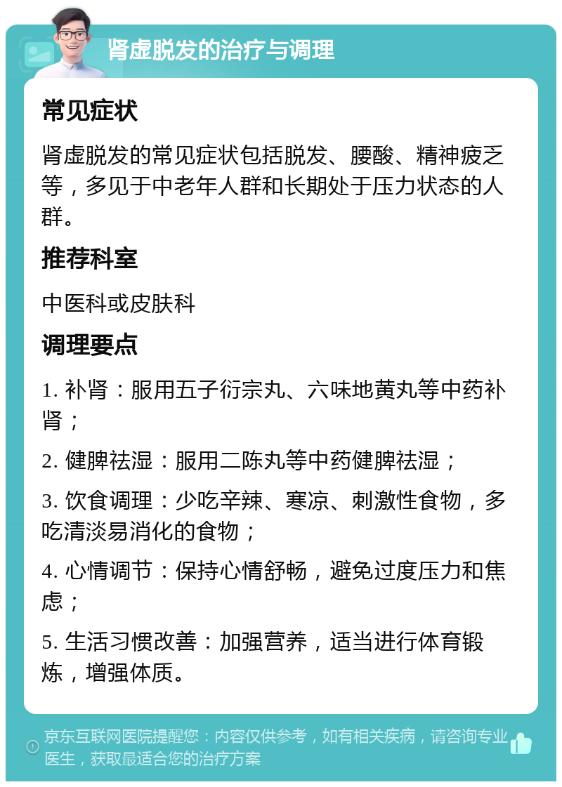 肾虚脱发的治疗与调理 常见症状 肾虚脱发的常见症状包括脱发、腰酸、精神疲乏等，多见于中老年人群和长期处于压力状态的人群。 推荐科室 中医科或皮肤科 调理要点 1. 补肾：服用五子衍宗丸、六味地黄丸等中药补肾； 2. 健脾祛湿：服用二陈丸等中药健脾祛湿； 3. 饮食调理：少吃辛辣、寒凉、刺激性食物，多吃清淡易消化的食物； 4. 心情调节：保持心情舒畅，避免过度压力和焦虑； 5. 生活习惯改善：加强营养，适当进行体育锻炼，增强体质。